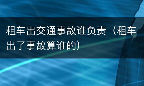 租车出交通事故谁负责（租车出了事故算谁的）