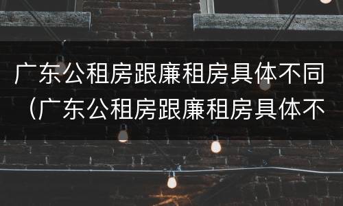 广东公租房跟廉租房具体不同（广东公租房跟廉租房具体不同在哪里）