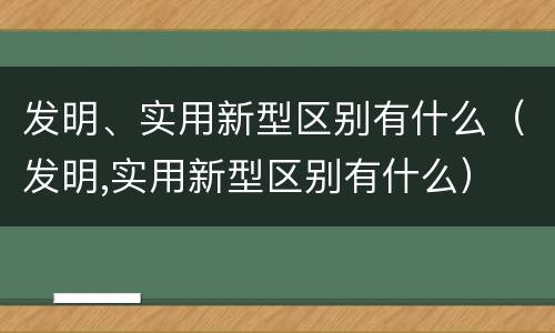 发明、实用新型区别有什么（发明,实用新型区别有什么）