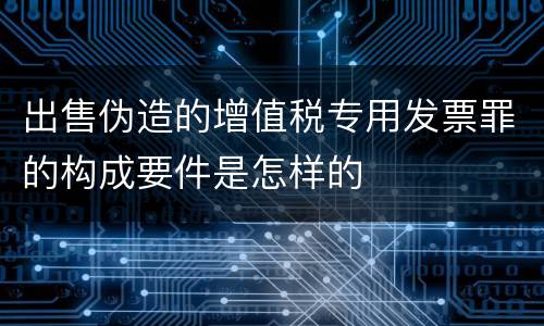 出售伪造的增值税专用发票罪的构成要件是怎样的