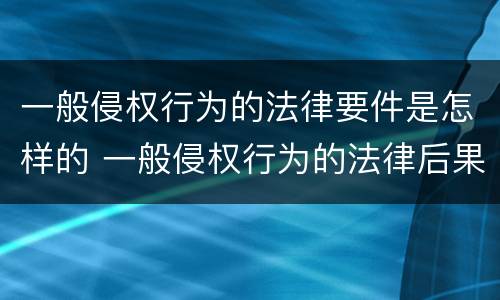 一般侵权行为的法律要件是怎样的 一般侵权行为的法律后果