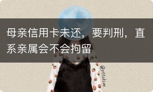 母亲信用卡未还，要判刑，直系亲属会不会拘留
