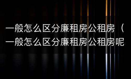 一般怎么区分廉租房公租房（一般怎么区分廉租房公租房呢）