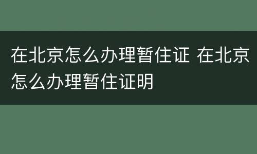 在北京怎么办理暂住证 在北京怎么办理暂住证明