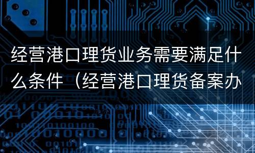 经营港口理货业务需要满足什么条件（经营港口理货备案办事指南）
