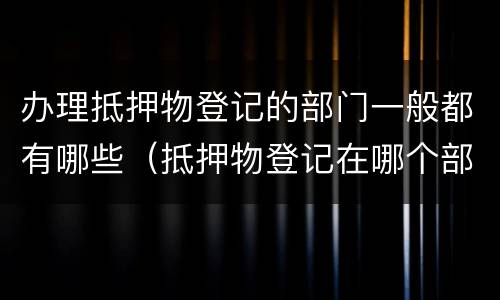 办理抵押物登记的部门一般都有哪些（抵押物登记在哪个部门）