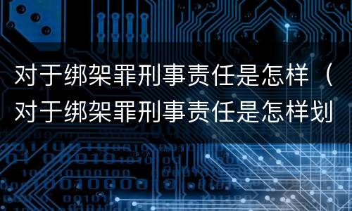 对于绑架罪刑事责任是怎样（对于绑架罪刑事责任是怎样划分的）