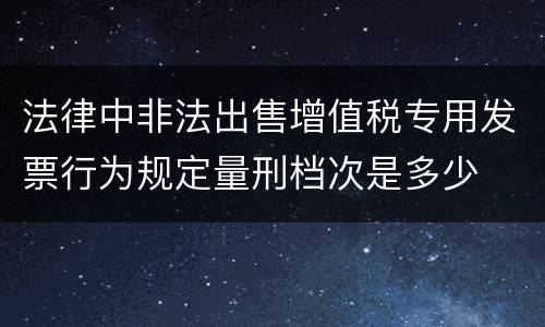 法律中非法出售增值税专用发票行为规定量刑档次是多少