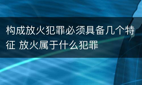 构成放火犯罪必须具备几个特征 放火属于什么犯罪