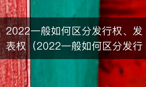 2022一般如何区分发行权、发表权（2022一般如何区分发行权,发表权是否合法）