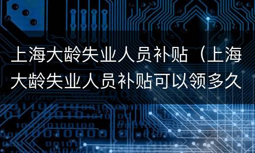 上海大龄失业人员补贴（上海大龄失业人员补贴可以领多久）