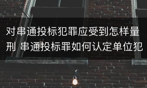 对串通投标犯罪应受到怎样量刑 串通投标罪如何认定单位犯罪
