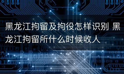 黑龙江拘留及拘役怎样识别 黑龙江拘留所什么时候收人