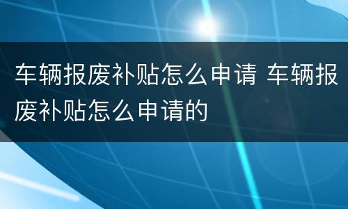 车辆报废补贴怎么申请 车辆报废补贴怎么申请的