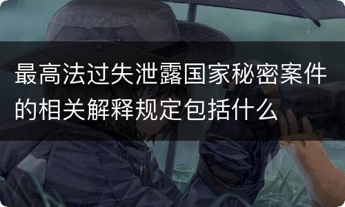 最高法过失泄露国家秘密案件的相关解释规定包括什么