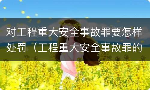 对工程重大安全事故罪要怎样处罚（工程重大安全事故罪的处罚）