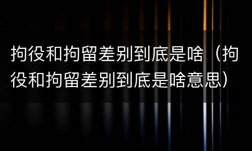 拘役和拘留差别到底是啥（拘役和拘留差别到底是啥意思）