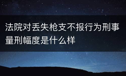 法院对丢失枪支不报行为刑事量刑幅度是什么样