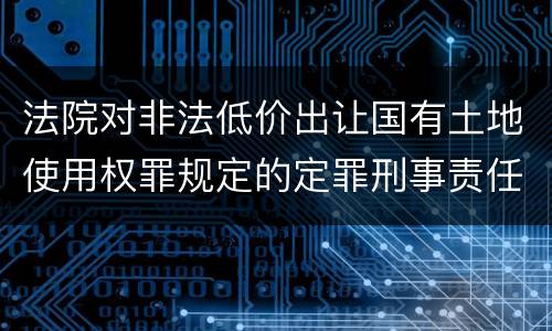 法院对非法低价出让国有土地使用权罪规定的定罪刑事责任是什么样的