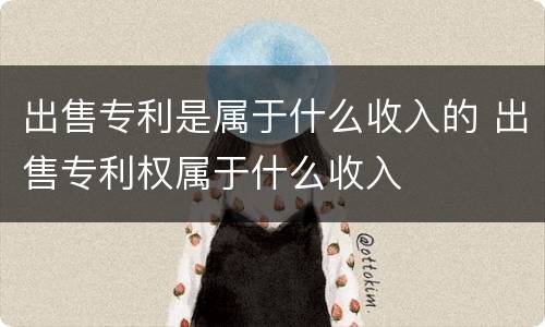 出售专利是属于什么收入的 出售专利权属于什么收入