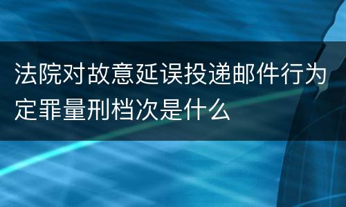 法院对故意延误投递邮件行为定罪量刑档次是什么