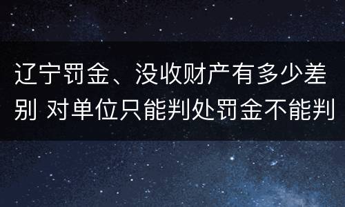 辽宁罚金、没收财产有多少差别 对单位只能判处罚金不能判处没收财产