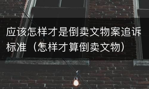 应该怎样才是倒卖文物案追诉标准（怎样才算倒卖文物）