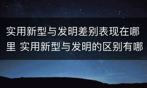 实用新型与发明差别表现在哪里 实用新型与发明的区别有哪些