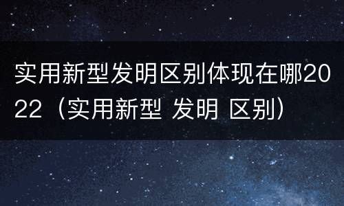 实用新型发明区别体现在哪2022（实用新型 发明 区别）