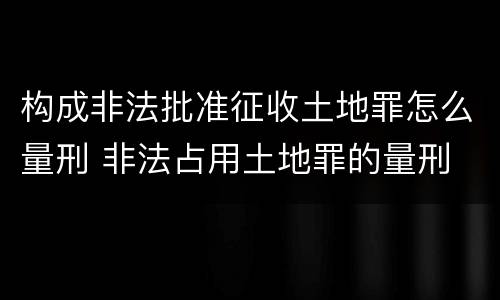 构成非法批准征收土地罪怎么量刑 非法占用土地罪的量刑