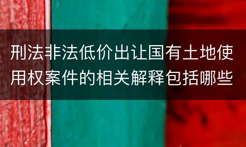 刑法非法低价出让国有土地使用权案件的相关解释包括哪些主要规定