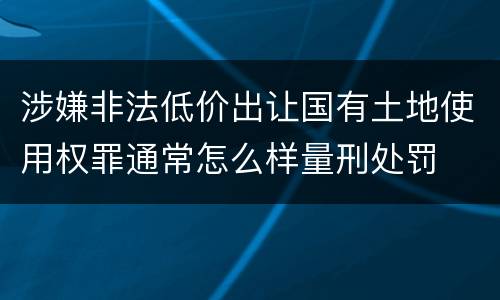 涉嫌非法低价出让国有土地使用权罪通常怎么样量刑处罚