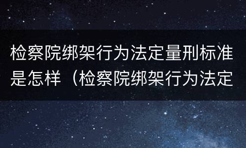 检察院绑架行为法定量刑标准是怎样（检察院绑架行为法定量刑标准是怎样计算的）