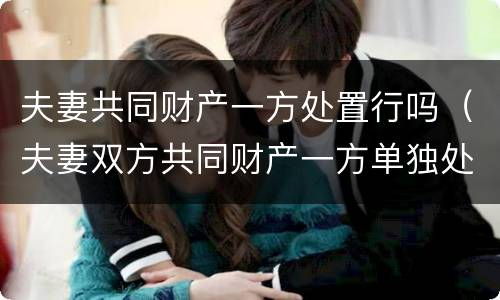 夫妻共同财产一方处置行吗（夫妻双方共同财产一方单独处置 合同有效吗）