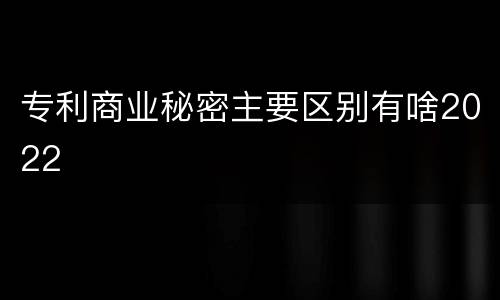 专利商业秘密主要区别有啥2022