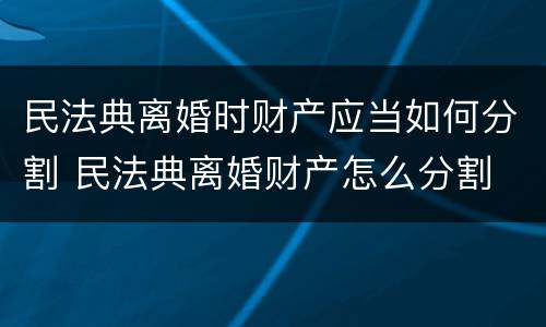 民法典离婚时财产应当如何分割 民法典离婚财产怎么分割