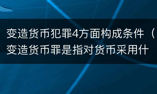 变造货币犯罪4方面构成条件（变造货币罪是指对货币采用什么方法）