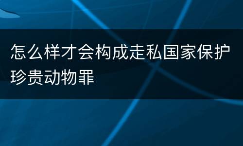怎么样才会构成走私国家保护珍贵动物罪