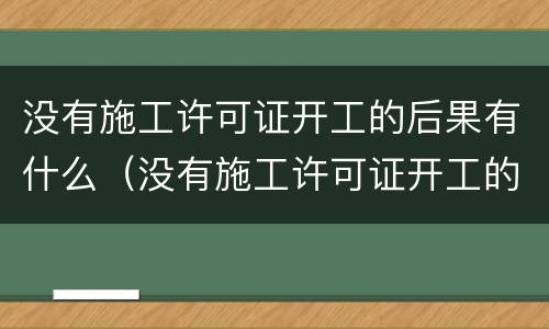 没有施工许可证开工的后果有什么（没有施工许可证开工的后果有什么处罚）