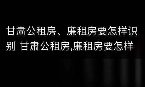 甘肃公租房、廉租房要怎样识别 甘肃公租房,廉租房要怎样识别真假
