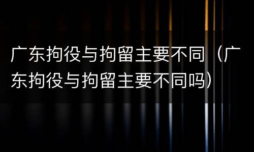 广东拘役与拘留主要不同（广东拘役与拘留主要不同吗）