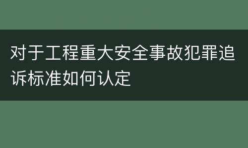 对于工程重大安全事故犯罪追诉标准如何认定