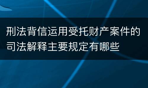 刑法背信运用受托财产案件的司法解释主要规定有哪些