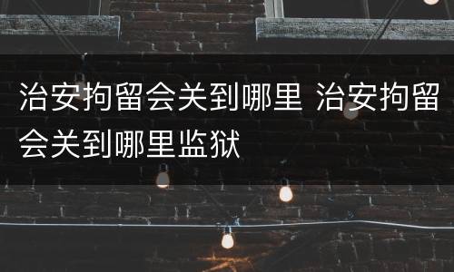 治安拘留会关到哪里 治安拘留会关到哪里监狱