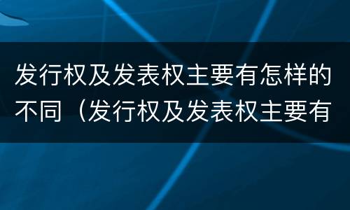 发行权及发表权主要有怎样的不同（发行权及发表权主要有怎样的不同特点）