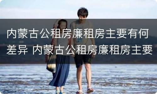 内蒙古公租房廉租房主要有何差异 内蒙古公租房廉租房主要有何差异呢