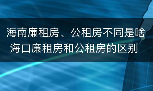 海南廉租房、公租房不同是啥 海口廉租房和公租房的区别