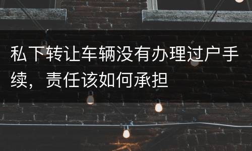 私下转让车辆没有办理过户手续，责任该如何承担