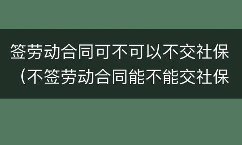 签劳动合同可不可以不交社保（不签劳动合同能不能交社保）