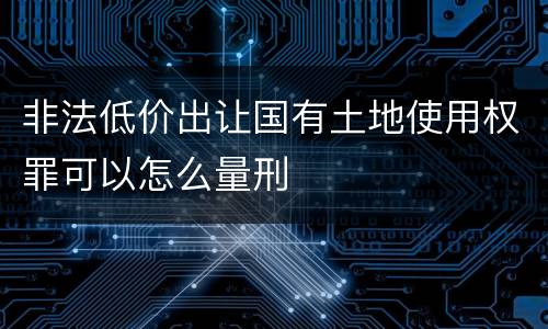 非法低价出让国有土地使用权罪可以怎么量刑